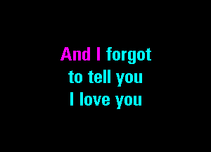 And I forgot

to tell you
I love you