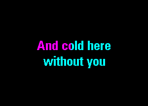 And cold here

without you