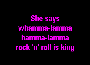She says
whamma-lamma

hamma-lamma
rock 'n' roll is king