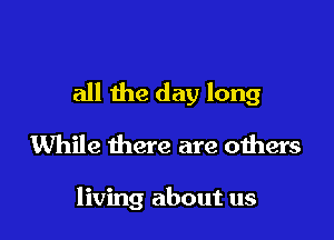 all the day long

While there are others

living about us