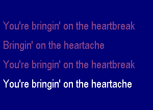 You're bringin' on the heartache