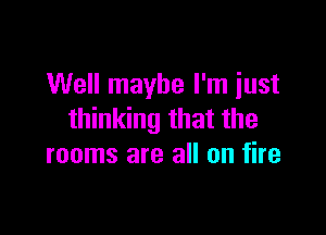 Well maybe I'm just

thinking that the
rooms are all on fire