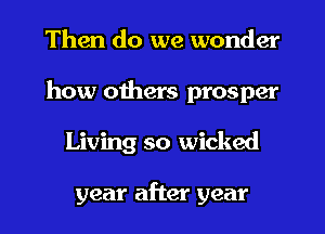 Then do we wonder
how others prosper
Living so wicked

year after year