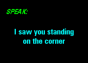 SPEA l(.'

I saw you standing
on the corner