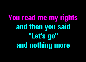 You read me my rights
and then you said

'lLet'S go
and nothing more