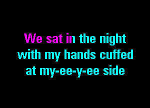 We sat in the night

with my hands cuffed
at my-ee-y-ee side