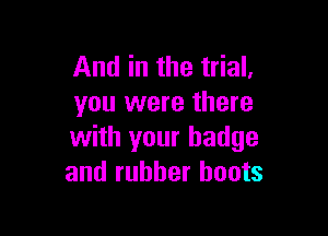 And in the trial.
you were there

with your badge
and rubber boots