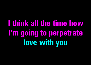 I think all the time how

I'm going to perpetrate
love with you