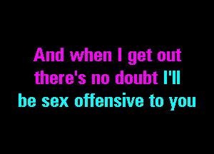 And when I get out

there's no doubt I'll
be sex offensive to you