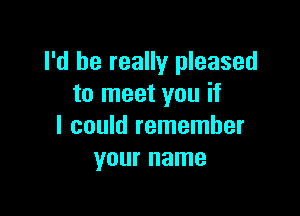 I'd be really pleased
to meet you if

I could remember
your name