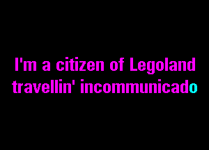 I'm a citizen of Legoland

travellin' incommunicado