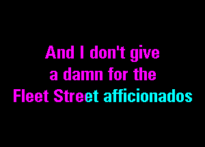 And I don't give

a damn for the
Fleet Street afficionados