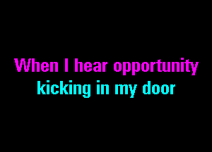 When I hear opportunity

kicking in my door