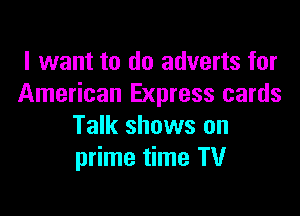 I want to do adverts for
American Express cards

Talk shows on
prime time TV
