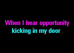 When I hear opportunity

kicking in my door