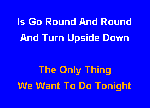 ls Go Round And Round
And Turn Upside Down

The Only Thing
We Want To Do Tonight