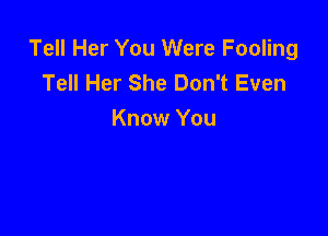 Tell Her You Were Fooling
Tell Her She Don't Even

Know You