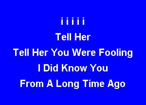 Tell Her

Tell Her You Were Fooling
I Did Know You
From A Long Time Ago