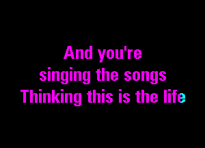 And you're

singing the songs
Thinking this is the life