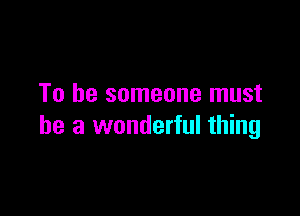 To be someone must

he a wonderful thing