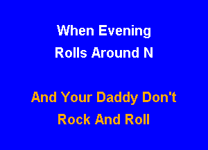 When Evening
Rolls Around N

And Your Daddy Don't
Rock And Roll