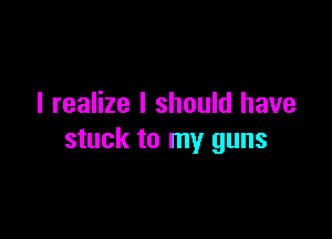 I realize I should have

stuck to my guns