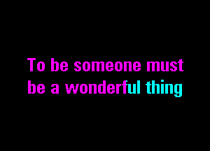 To be someone must

he a wonderful thing