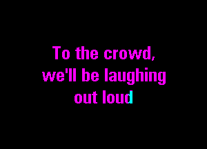 To the crowd,

we'll be laughing
out loud