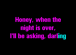 Honey, when the

night is over,
I'll be asking. darling
