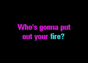 Who's gonna put

out your fire?