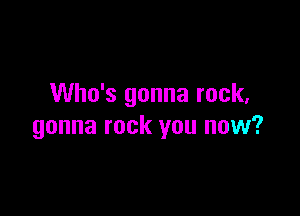 Who's gonna rock,

gonna rock you now?