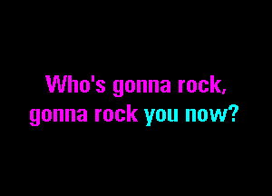 Who's gonna rock,

gonna rock you now?