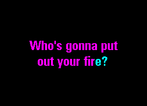 Who's gonna put

out your fire?
