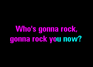 Who's gonna rock,

gonna rock you now?