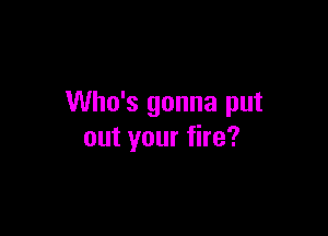 Who's gonna put

out your fire?
