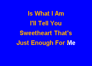 Is What I Am
I'll Tell You
Sweetheart That's

Just Enough For Me