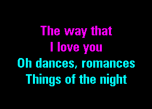 The way that
I love you

Oh dances, romances
Things of the night