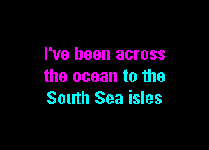 I've been across

the ocean to the
South Sea isles
