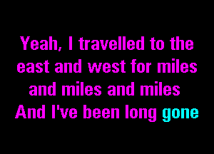 Yeah, I travelled to the
east and west for miles
and miles and miles
And I've been long gone