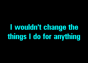 I wouldn't change the

things I do for anything