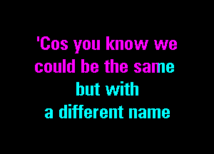 'Cos you know we
could he the same

but with
a different name