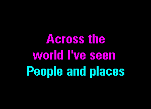 Across the

world I've seen
People and places