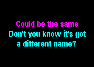 Could be the same

Don't you know it's got
a different name?