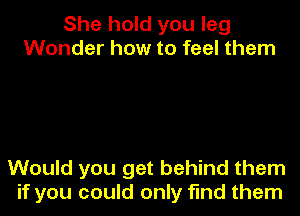 She hold you leg
Wonder how to feel them

Would you get behind them
if you could only find them