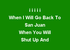 When I Will Go Back To

San Juan
When You Will
Shut Up And