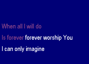 forever worship You

I can only imagine