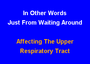 In Other Words
Just From Waiting Around

Affecting The Upper
Respiratory Tract