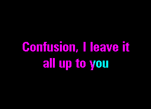 Confusion. I leave it

all up to you