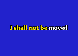 I shall not be moved