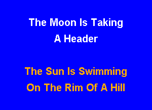 The Moon Is Taking

The Sun ls Swimming
On The Rim Of A Hill